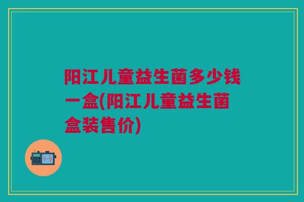 阳江儿童益生菌多少钱一盒(阳江儿童益生菌盒装售价)