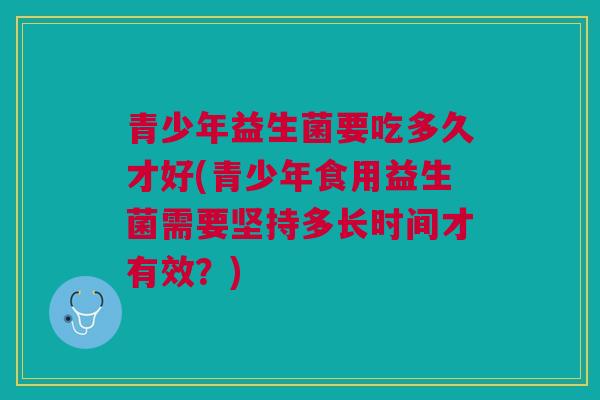 青少年益生菌要吃多久才好(青少年食用益生菌需要坚持多长时间才有效？)