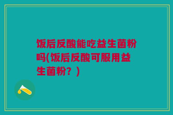 饭后反酸能吃益生菌粉吗(饭后反酸可服用益生菌粉？)