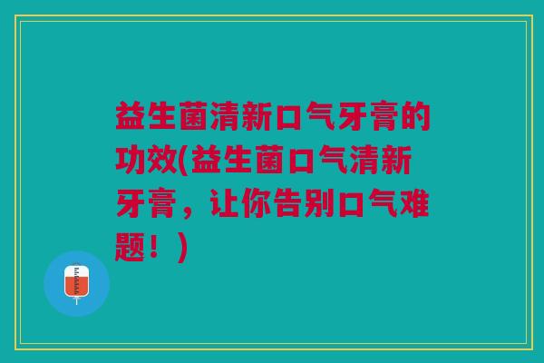 益生菌清新口气牙膏的功效(益生菌口气清新牙膏，让你告别口气难题！)