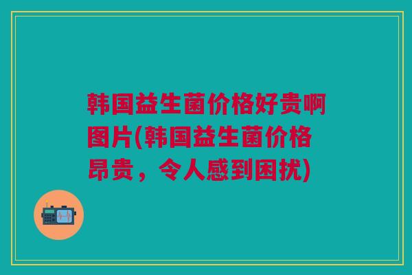 韩国益生菌价格好贵啊图片(韩国益生菌价格昂贵，令人感到困扰)