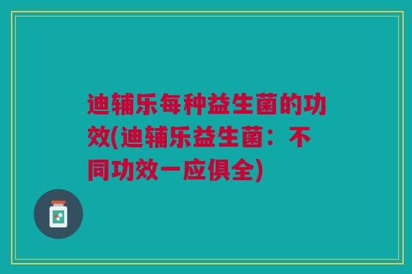 迪辅乐每种益生菌的功效(迪辅乐益生菌：不同功效一应俱全)