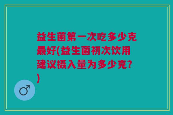 益生菌第一次吃多少克最好(益生菌初次饮用建议摄入量为多少克？)