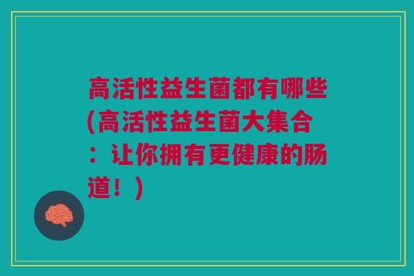 高活性益生菌都有哪些(高活性益生菌大集合:让你拥有更健康的肠道!)