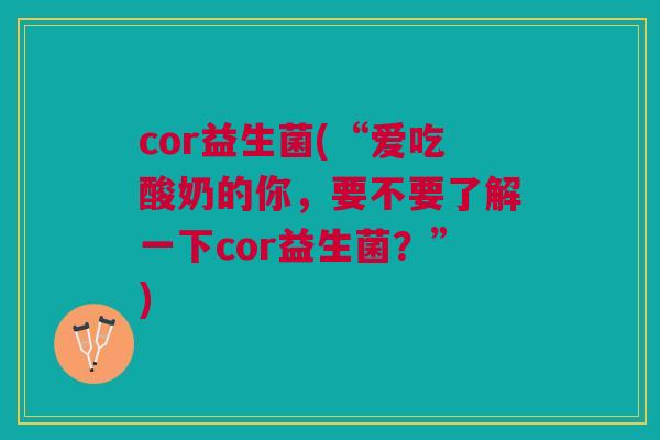 cor益生菌(“爱吃酸奶的你，要不要了解一下cor益生菌？”)
