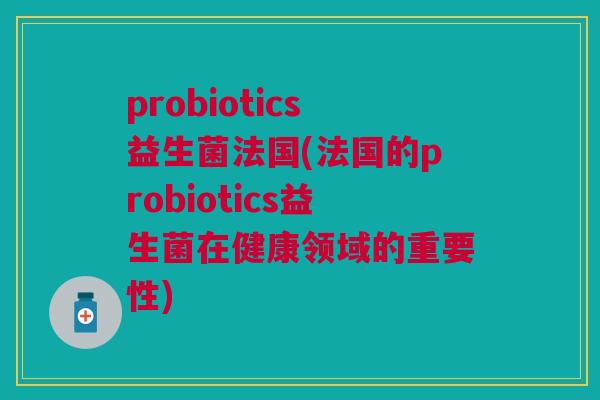 probiotics益生菌法国(法国的probiotics益生菌在健康领域的重要性)