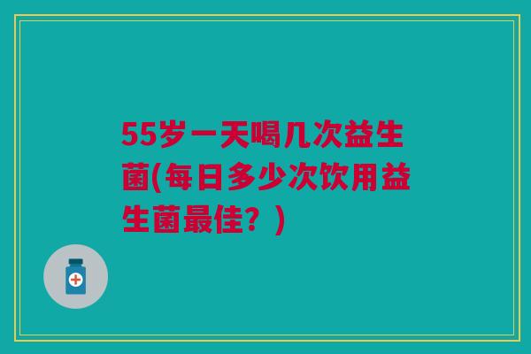 55岁一天喝几次益生菌(每日多少次饮用益生菌最佳?)