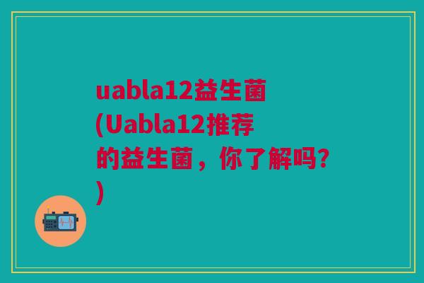 uabla12益生菌(Uabla12推荐的益生菌,你了解吗?)
