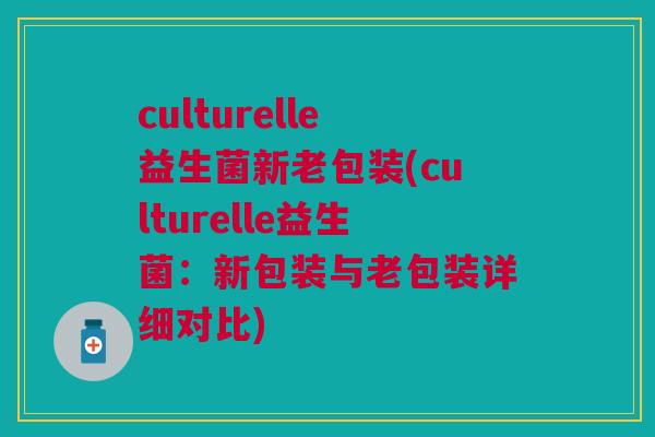 culturelle益生菌新老包装(culturelle益生菌：新包装与老包装详细对比)