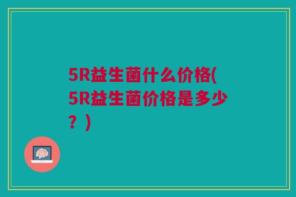 5R益生菌什么价格(5R益生菌价格是多少？)