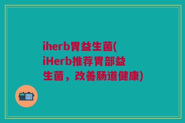 iherb胃益生菌(iHerb推荐胃部益生菌,改善肠道健康)