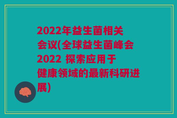 2022年益生菌相关会议(全球益生菌峰会2022 探索应用于健康领域的新科研进展) 2022年益生菌相关会议(全球益生菌峰会2022 探索应用于健康领域的新科研进展)