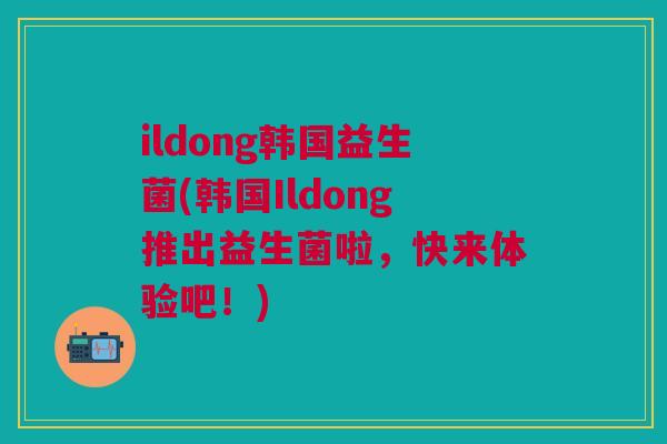 ildong韩国益生菌(韩国Ildong推出益生菌啦,快来体验吧!)