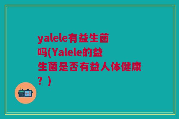 yalele有益生菌吗(Yalele的益生菌是否有益人体健康?) yalele有益生菌吗(Yalele的益生菌是否有益人体健康?)