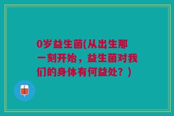 0岁益生菌(从出生那一刻开始,益生菌对我们的身体有何益处?)