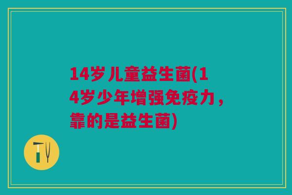 14岁儿童益生菌(14岁少年增强免疫力,靠的是益生菌)