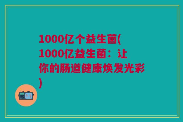 1000亿个益生菌(1000亿益生菌:让你的肠道健康焕发光彩)