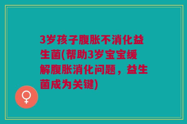 3岁孩子腹胀不消化益生菌(帮助3岁宝宝缓解腹胀消化问题,益生菌成为关键)