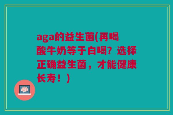 aga的益生菌(再喝酸牛奶等于白喝?选择正确益生菌,才能健康长寿!)