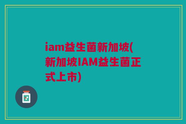 iam益生菌新加坡(新加坡IAM益生菌正式上市) iam益生菌新加坡(新加坡IAM益生菌正式上市)