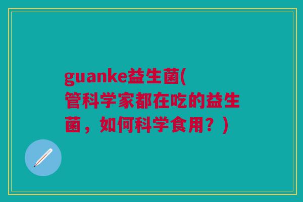 guanke益生菌(管科学家都在吃的益生菌,如何科学食用?) guanke益生菌(管科学家都在吃的益生菌,如何科学食用?)