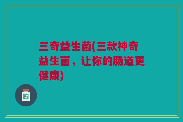 三奇益生菌(三款神奇益生菌,让你的肠道更健康) 三奇益生菌(三款神奇益生菌,让你的肠道更健康)