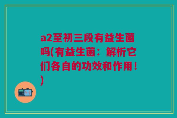 a2至初三段有益生菌吗(有益生菌:解析它们各自的功效和作用!)