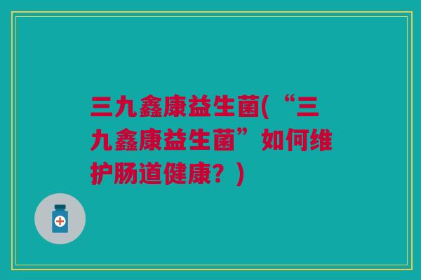 三九鑫康益生菌(“三九鑫康益生菌”如何维护肠道健康?)