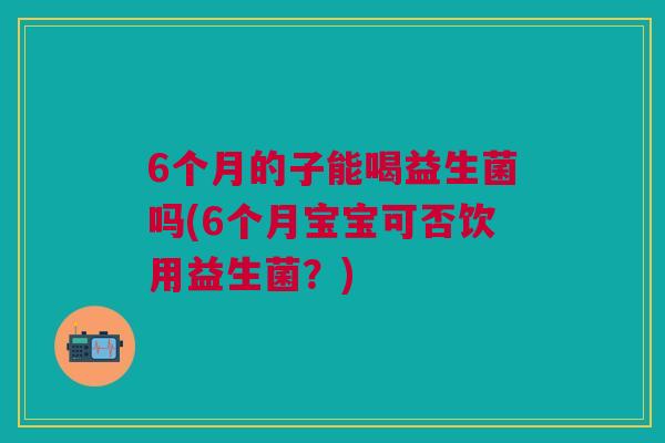 6个月的子能喝益生菌吗(6个月宝宝可否饮用益生菌?) 6个月的子能喝益生菌吗(6个月宝宝可否饮用益生菌?)