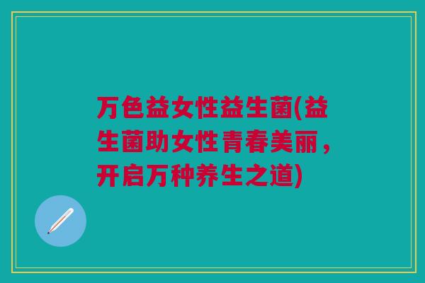万色益女性益生菌(益生菌助女性青春美丽,开启万种养生之道) 万色益女性益生菌(益生菌助女性青春美丽,开启万种养生之道)