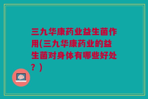 三九华康药业益生菌作用(三九华康药业的益生菌对身体有哪些好处?) 三九华康药业益生菌作用(三九华康药业的益生菌对身体有哪些好处?)