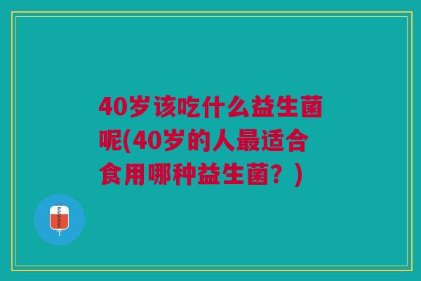 40岁该吃什么益生菌呢(40岁的人适合食用哪种益生菌?) 40岁该吃什么益生菌呢(40岁的人适合食用哪种益生菌?)