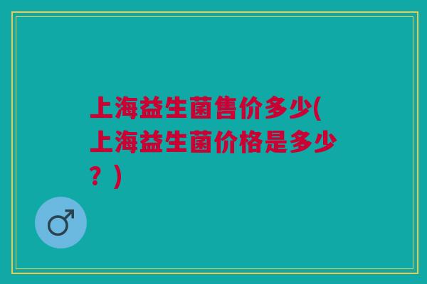 上海益生菌售价多少(上海益生菌价格是多少?) 上海益生菌售价多少(上海益生菌价格是多少?)
