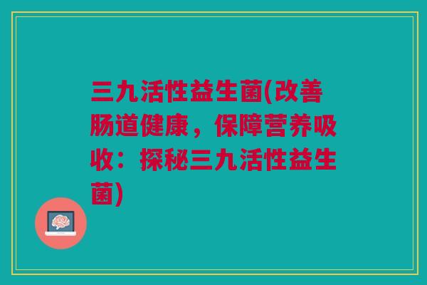 三九活性益生菌(改善肠道健康,保障营养吸收:探秘三九活性益生菌) 三九活性益生菌(改善肠道健康,保障营养吸收:探秘三九活性益生菌)