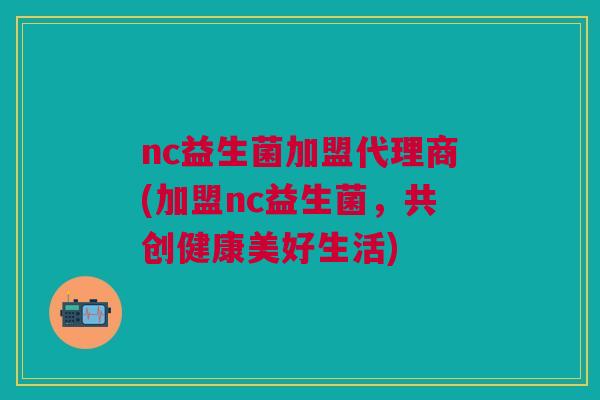 nc益生菌加盟代理商(加盟nc益生菌,共创健康美好生活)