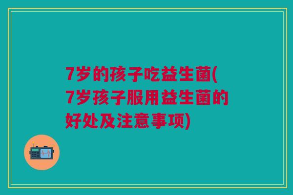 7岁的孩子吃益生菌(7岁孩子服用益生菌的好处及注意事项)