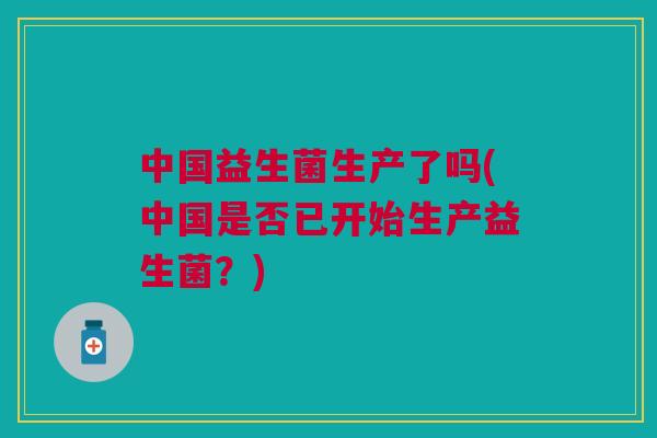 中国益生菌生产了吗(中国是否已开始生产益生菌?)
