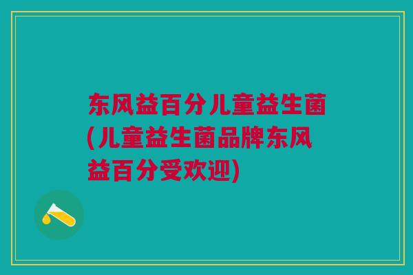 东风益百分儿童益生菌(儿童益生菌品牌东风益百分受欢迎)