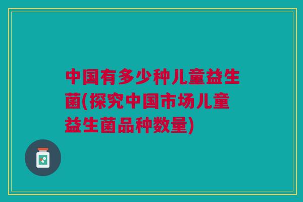 中国有多少种儿童益生菌(探究中国市场儿童益生菌品种数量)