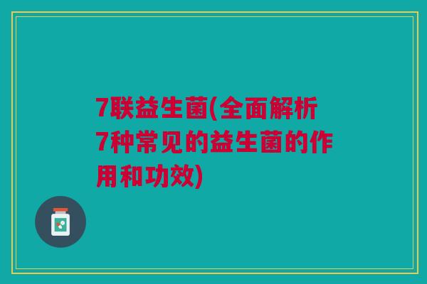 7联益生菌(全面解析7种常见的益生菌的作用和功效) 7联益生菌(全面解析7种常见的益生菌的作用和功效)