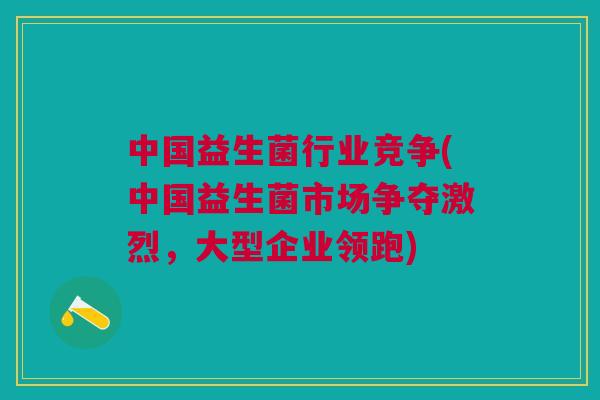 中国益生菌行业竞争(中国益生菌市场争夺激烈,大型企业领跑)
