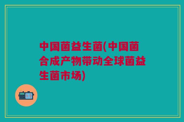 中国菌益生菌(中国菌合成产物带动全球菌益生菌市场)