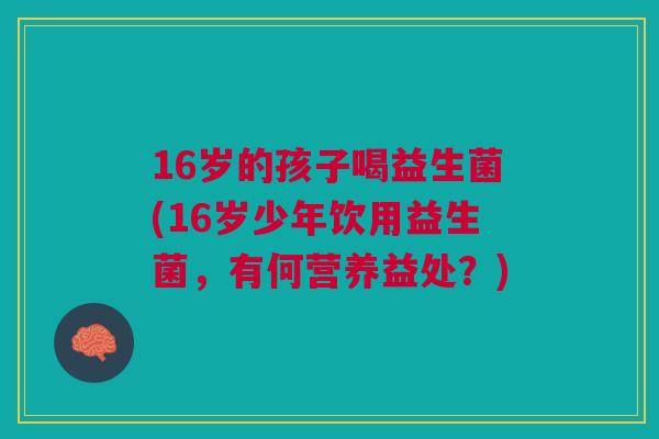 16岁的孩子喝益生菌(16岁少年饮用益生菌,有何营养益处?)