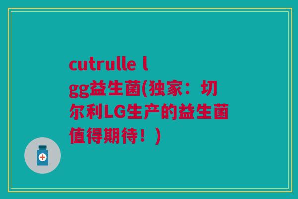 cutrulle lgg益生菌(独家:切尔利LG生产的益生菌值得期待!)