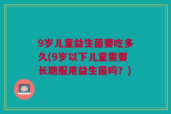 9岁儿童益生菌要吃多久(9岁以下儿童需要长期服用益生菌吗？)