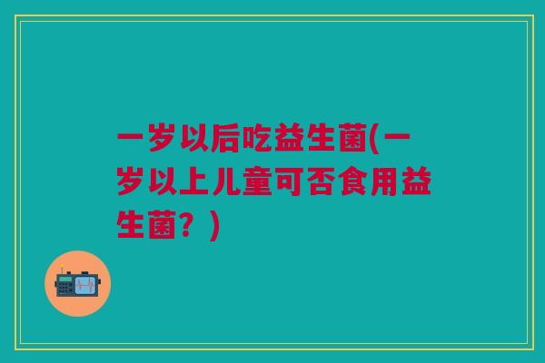 一岁以后吃益生菌(一岁以上儿童可否食用益生菌?)