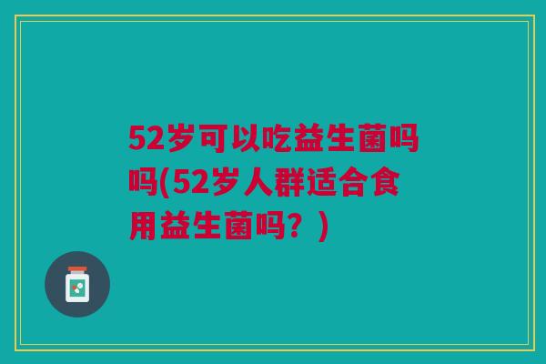 52岁可以吃益生菌吗吗(52岁人群适合食用益生菌吗?) 52岁可以吃益生菌吗吗(52岁人群适合食用益生菌吗?)