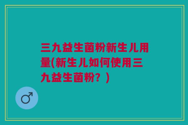 三九益生菌粉新生儿用量(新生儿如何使用三九益生菌粉?)