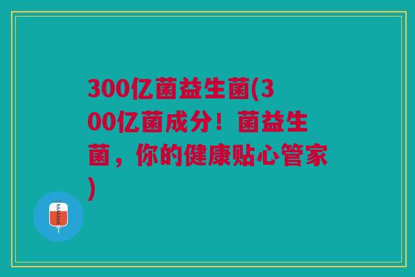 300亿菌益生菌(300亿菌成分!菌益生菌,你的健康贴心管家)