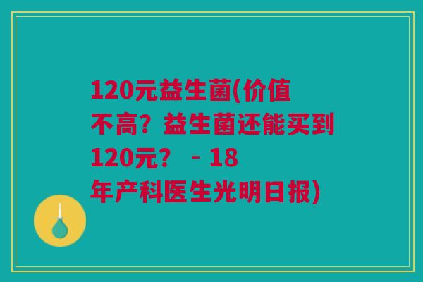 120元益生菌(价值不高?益生菌还能买到120元? - 18年产科医生光明日报)